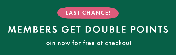 LAST CHANCE! MEMBERS GET DOUBLE POINTS | join now for free at checkout