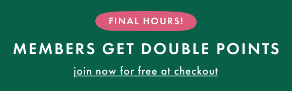 FINAL HOURS! MEMBERS GET DOUBLE POINTS | join now for free at checkout
