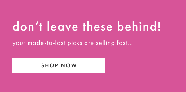 don't leave these behind! your made-to-last picks are selling fast... SHOP NOW