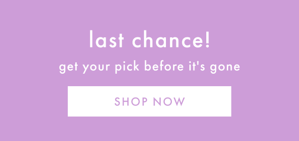 last chance! get your pick before it's gone | SHOP NOW