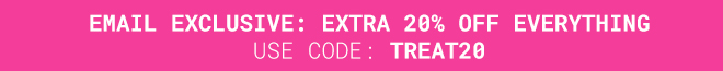 Take an extra 20% off Everything* Use Code TREAT20 >>
