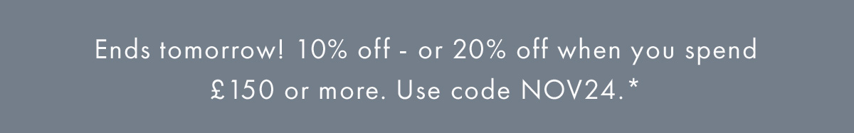Ends tomorrow! 10% off or 20% off when you spend £150 or more. Use code NOV24*