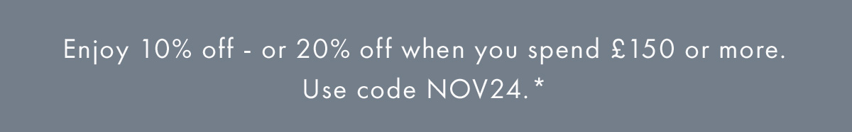 Enjoy 10% off - or 20% off when you spend £150 or more. Use code NOV24.*