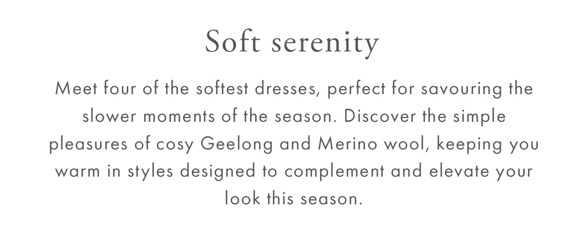 Soft serenity. Meet four of the softest dresses, perfect for savouring the slower moments of the season. Discover the simple pleasures of cosy Geelong and Merino wool, keeping you warm in styles designed to complement and elevate your look this season.