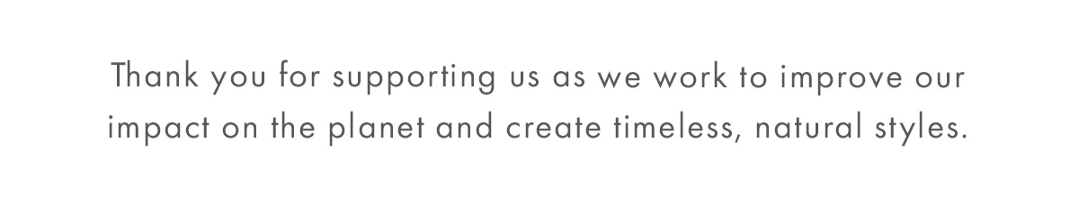 Thank you for supporting us as we work to improve our impact on the planet and create timeless, natural styles.