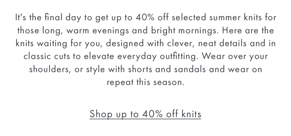 It's the final day to get up to 40% off selected summer knits for those long, warm evenings and bright mornings. Here are the knits waiting for you, designed with clever, neat details and in classic cuts to elevate everyday outfitting. Wear over your shoulders, or style with shorts and sandals and wear on repeat this season.