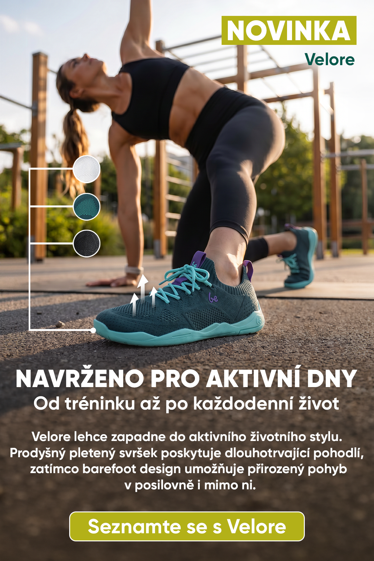 NOVINKA Navrženo pro aktivní dny Od tréninku až po každodenní život Velore přirozeně zapadne do aktivního životního stylu. Prodyšný pletený svršek poskytuje dlouhotrvající pohodlí, zatímco barefoot design umožňuje přirozený pohyb v posilovně i mimo ni.
