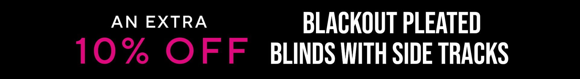 AN EXTRA 10% OFF BLACKOUT PLEATED BLINDS WITH SIDE TRACKS