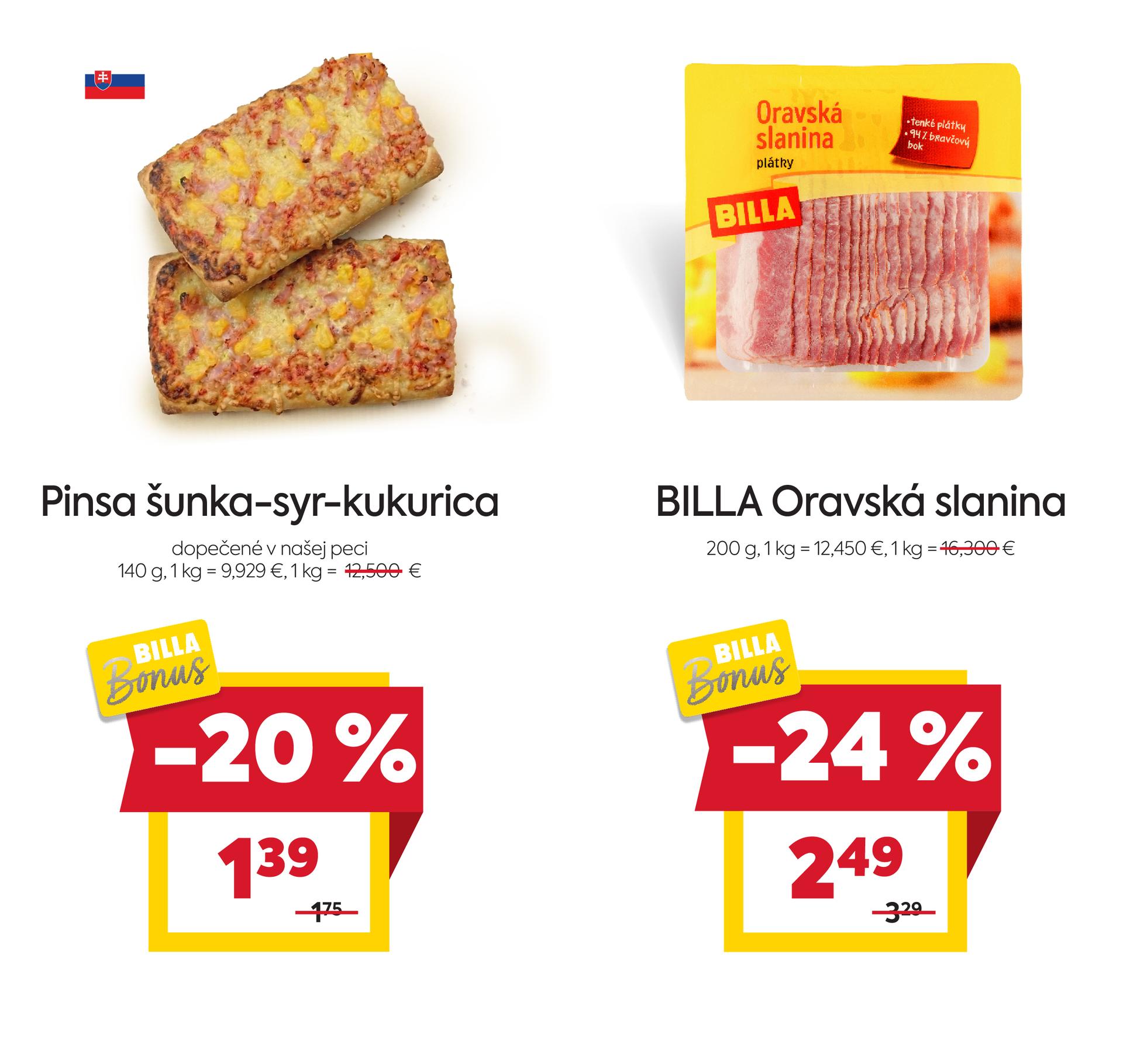 Na obrázku sú dva produkty. Oba produkty sú v akciovej cene s BILLA Bonus kartou. Naľavo je obrázok Pinsa šunka-syr-kukurica, dopečené v našej peci, 140 g. V zľave 20 %. Akciová cena je 1.39 €. Napravo je obrázok  BILLA Oravská slanina, 200 g. v zľave 24%. Akciová cena je 2.49 €. Akciové ceny na oba produkty platia s BILLA Bonus kartou.