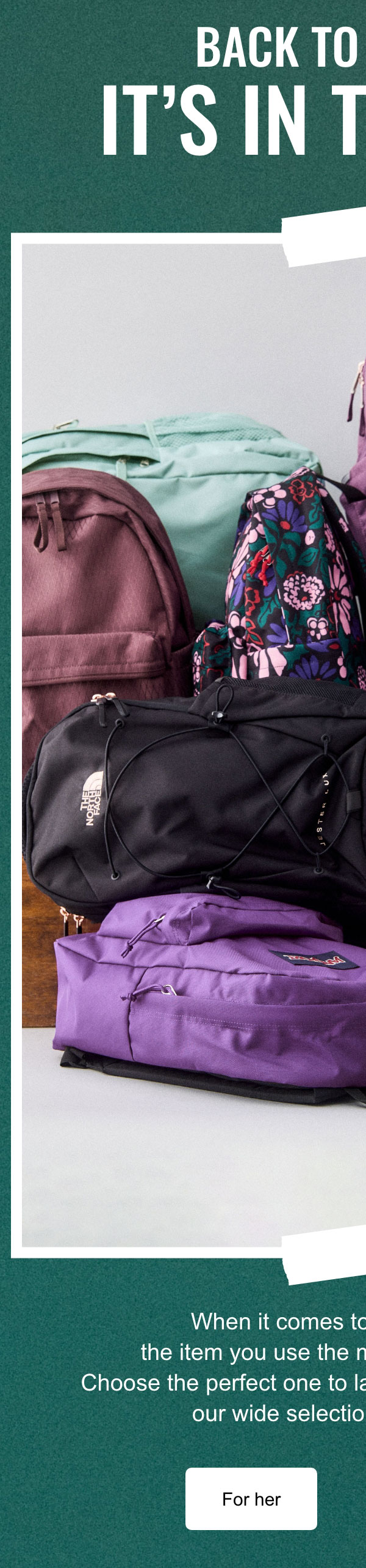 Back to school: It's in the bag!; When it comes to school supplies, the item you use the most is your backpack! Choose the perfect one to last all year long from among our wide selection of new arrivals.; For her; for him
