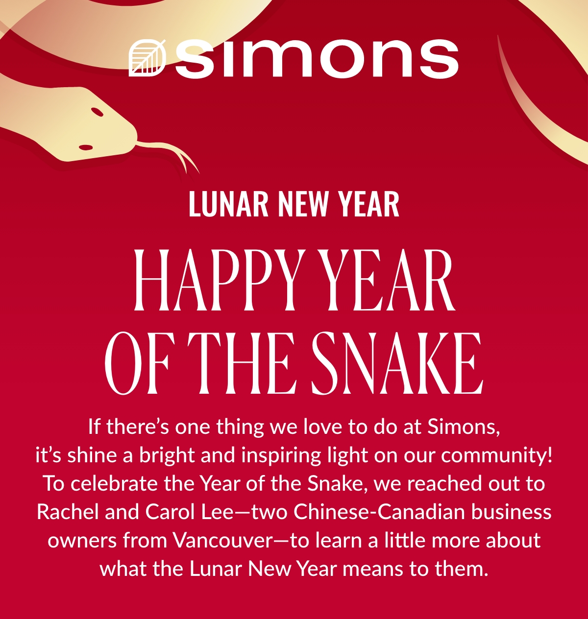 Lunar New Year; Happy Year of the Snake; If there’s one thing we love to do at Simons, it’s shine a bright and inspiring light on our community! To celebrate the Year of the Snake, we reached out to Rachel and Carol Lee—two Chinese-Canadian business owners from Vancouver—to learn a little more about what the Lunar New Year means to them.