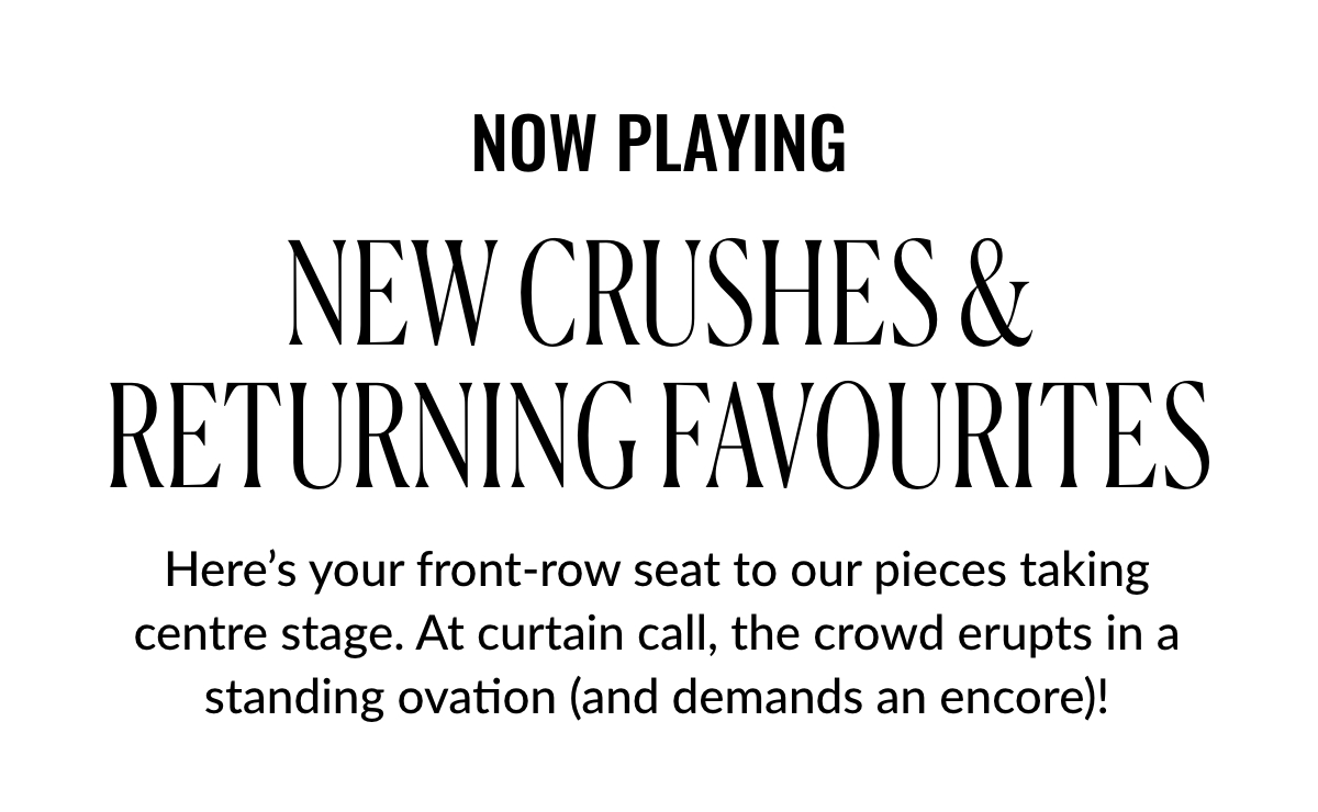 Now Playing. New Crushes & Returning Favourites. Here’s your front-row seat to our pieces taking centre stage. At curtain call, the crowd erupts in a standing ovation (and demands an encore)!