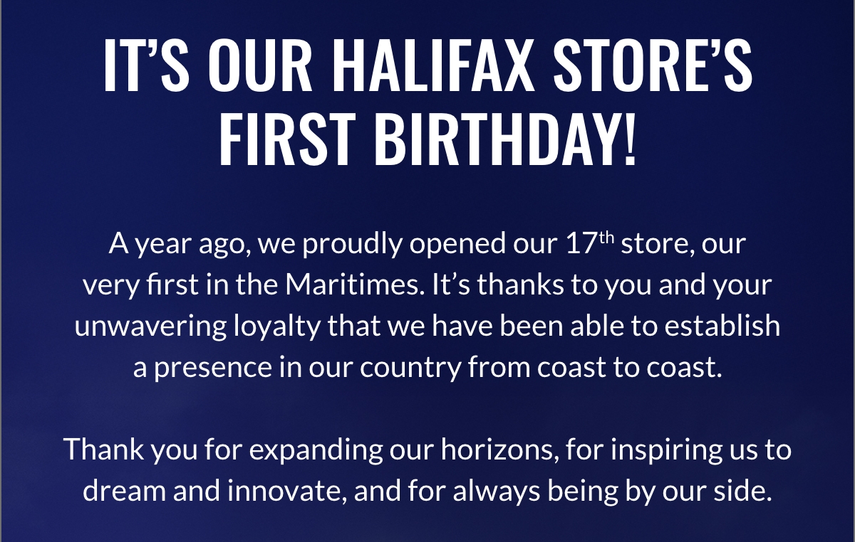 It’s Our Halifax Store’s First Birthday! A year ago, we proudly opened our 17th store, our very first in the Maritimes. It’s thanks to you and your unwavering loyalty that we have been able to establish a presence in our country from coast to coast. Thank you for expanding our horizons, for inspiring us to dream and innovate, and for always being by our side.