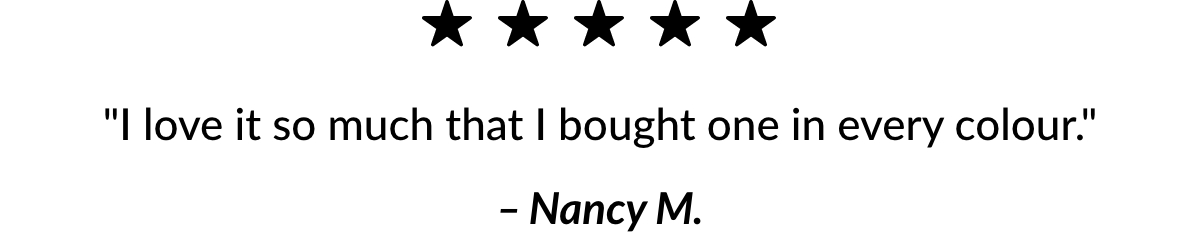 5 stars ''I love it so much that I bought one in every colour.'' – Nancy M.