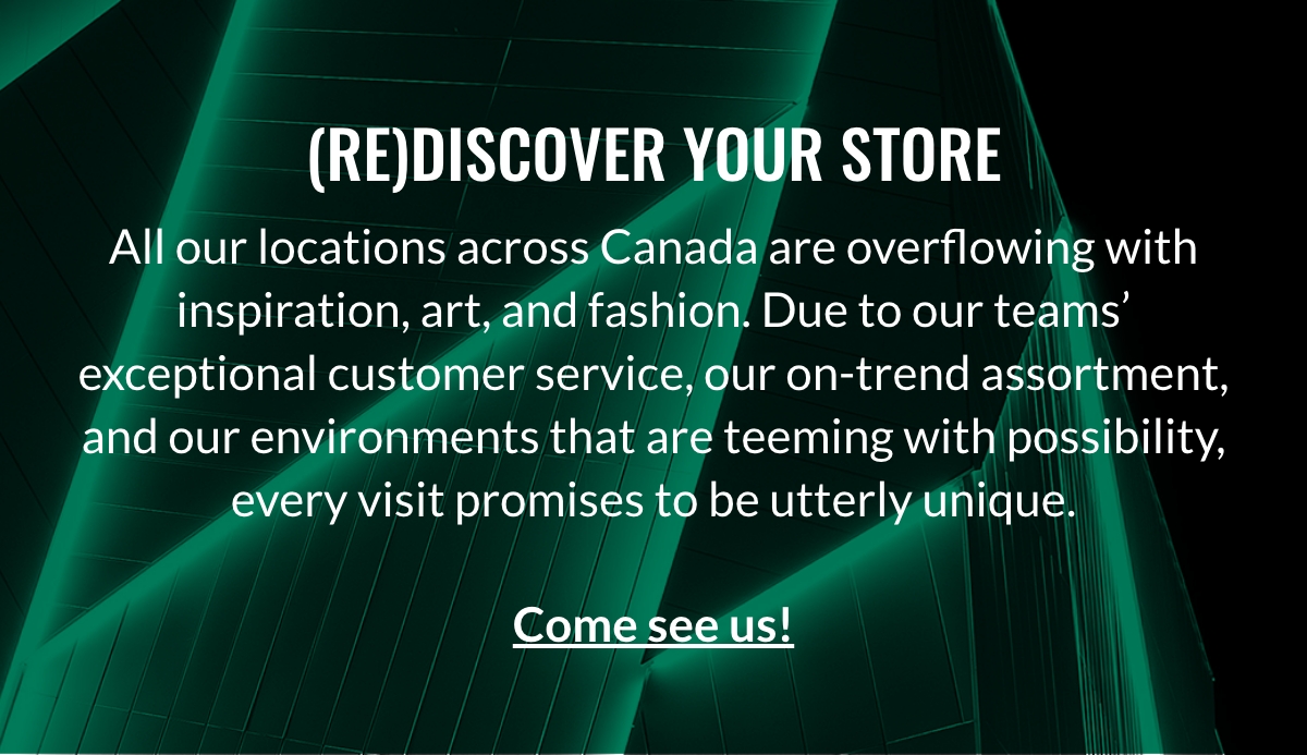 (Re)discover Your Store All our locations across Canada are overflowing with inspiration, art, and fashion. Due to our teams’ exceptional customer service, our on-trend assortment, and our environments that are teeming with possibility, every visit promises to be utterly unique. Come see us!