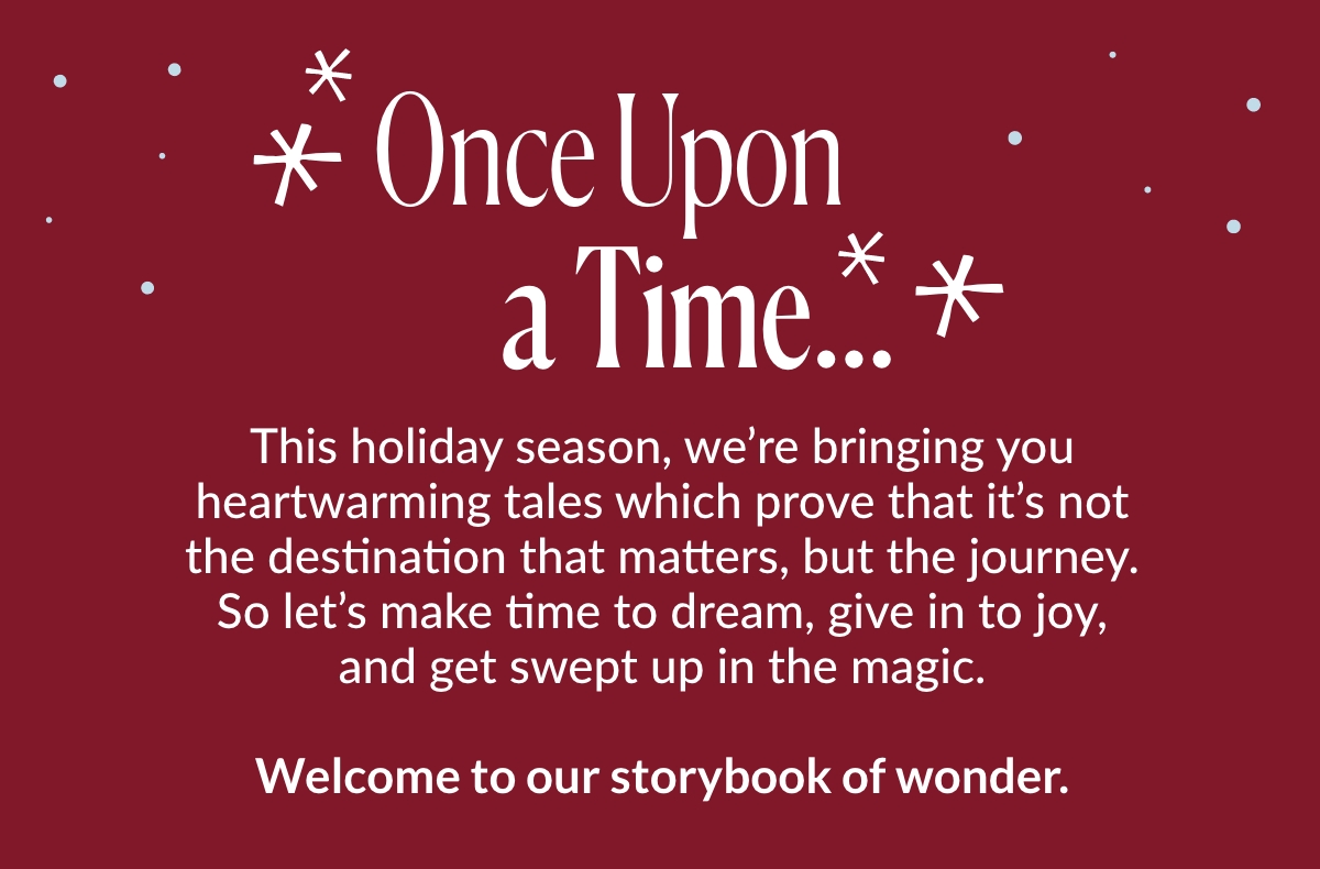 Once Upon a Time... This holiday season, we’re bringing you heartwarming tales which prove that it’s not the destination that matters, but the journey. So let’s make time to dream, give in to joy, and get swept up in the magic. Welcome to our storybook of wonder.