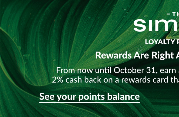 Les Simons loyalty program Rewards Are Right Around the Corner. From now until October 31, earn a minimum of 500 (leaf) points to get 2% cash back on a rewards card that you can spend in store or online. See your points balance 		