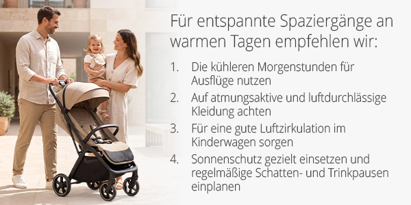 Für entspannte Spaziergänge an warmen Tagen empfehlen wir:  Die kühleren Morgenstunden für Ausflüge nutzen Auf atmungsaktive und luftdurchlässige Kleidung achten Für eine gute Luftzirkulation im Kinderwagen sorgen Sonnenschutz gezielt einsetzen und regelmäßige Schatten- und Trinkpausen einplanen