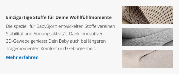 Einzigartige Stoffe für Deine Wohlfühlmomente - Die speziell für BabyBjörn entwickelten Stoffe vereinen Stabilität und Atmungsaktivität. Dank innovativer 3D-Gewebe genießt Dein Baby auch bei längeren Tragemomenten Komfort und Geborgenheit. - Mehr erfahren →
