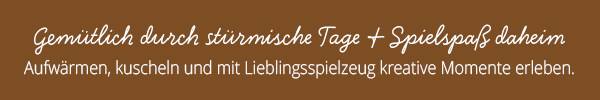 Gemütlich durch stürmische Tage & Spielspaß daheim Aufwärmen, kuscheln und mit Lieblingsspielzeug kreative Momente erleben.