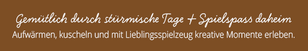 Gemütlich durch stürmische Tage & Spielspaß daheim Aufwärmen, kuscheln und mit Lieblingsspielzeug kreative Momente erleben.