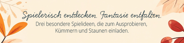  Spielerisch entdecken. Fantasie entfalten.  Drei besondere Spielideen, die zum Ausprobieren, Kümmern und Staunen einladen.