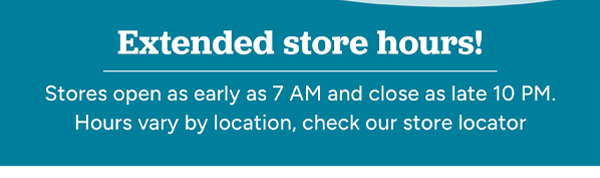 Extended store hours! Stores open as early as 7 AM and close as late as 10 PM. Hours vary by location, check our store locator