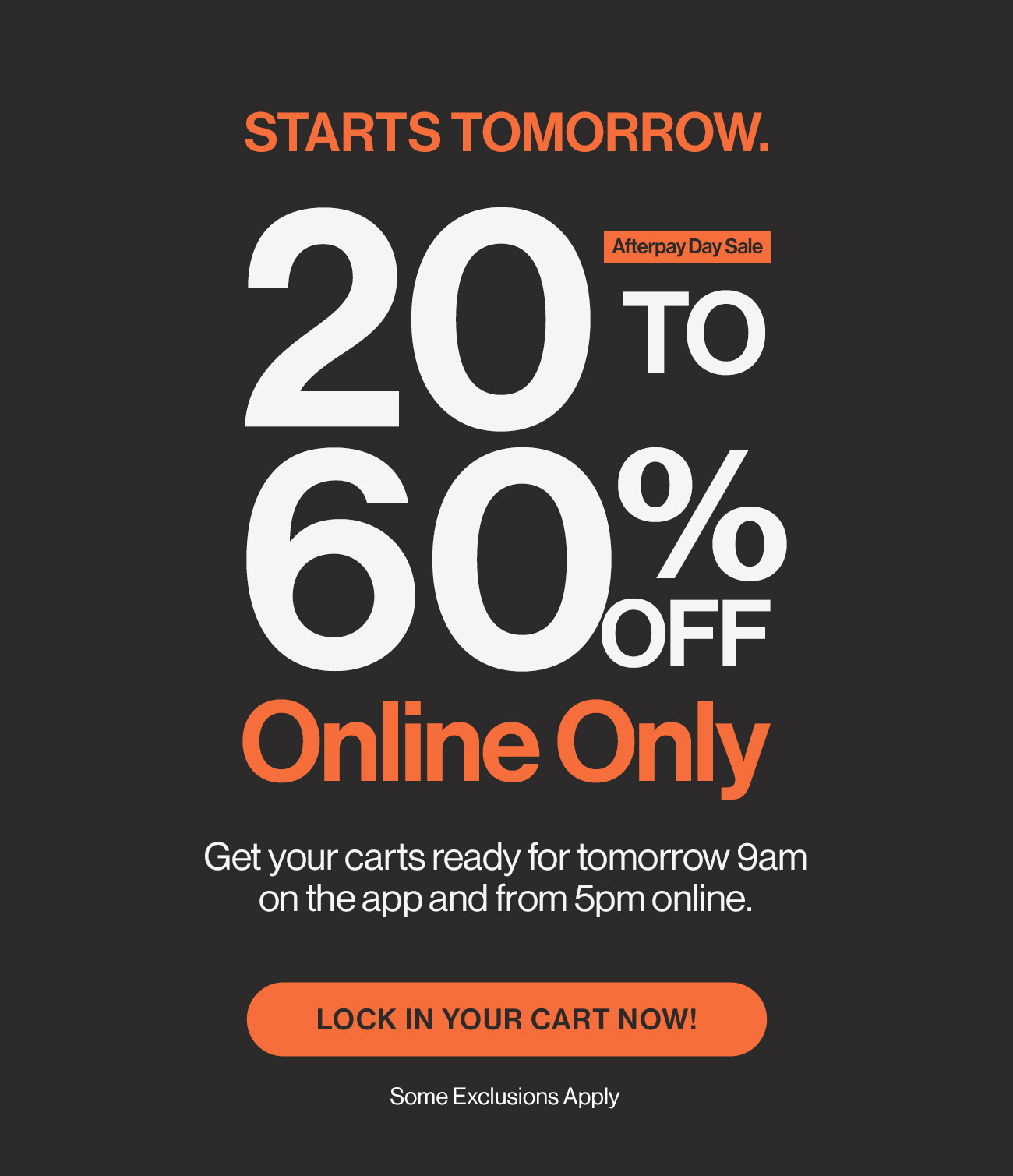 Starts tomorrow. Afterpay day sale. 20 to 60% off. Online only. Get your carts ready for tomorrow 9am on the app and from 5pm online. Lock your cart in now! Some exclusions apply.