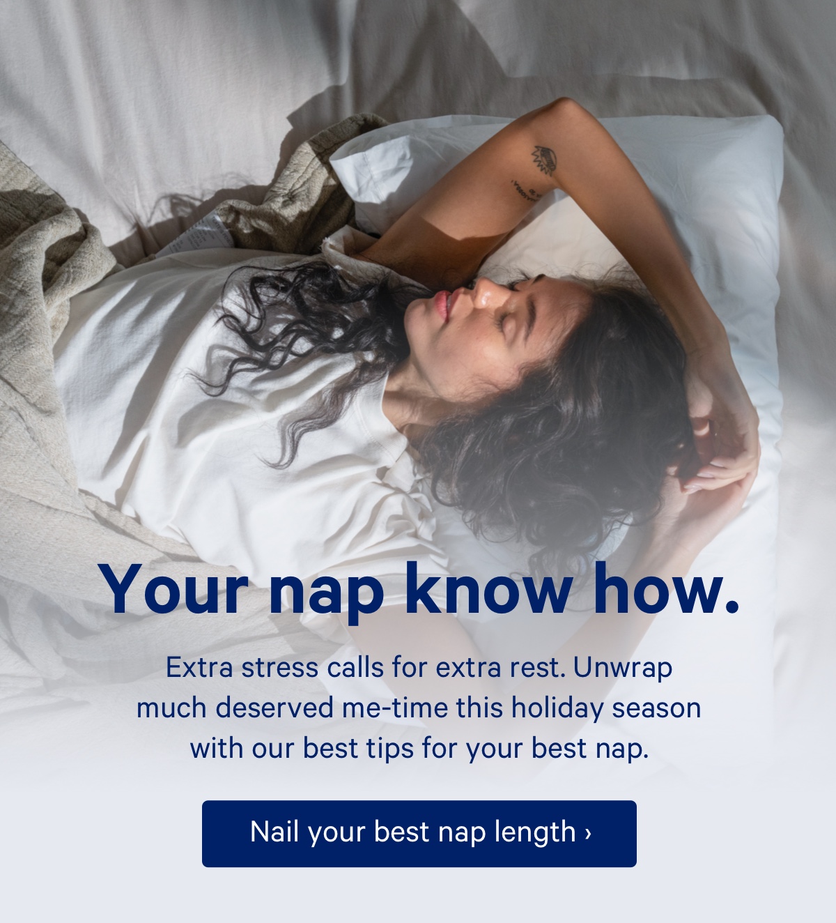 Your nap know how. Extra stress calls for extra rest. Unwrap much deserved me-time this holiday season with our best tips for your best nap.