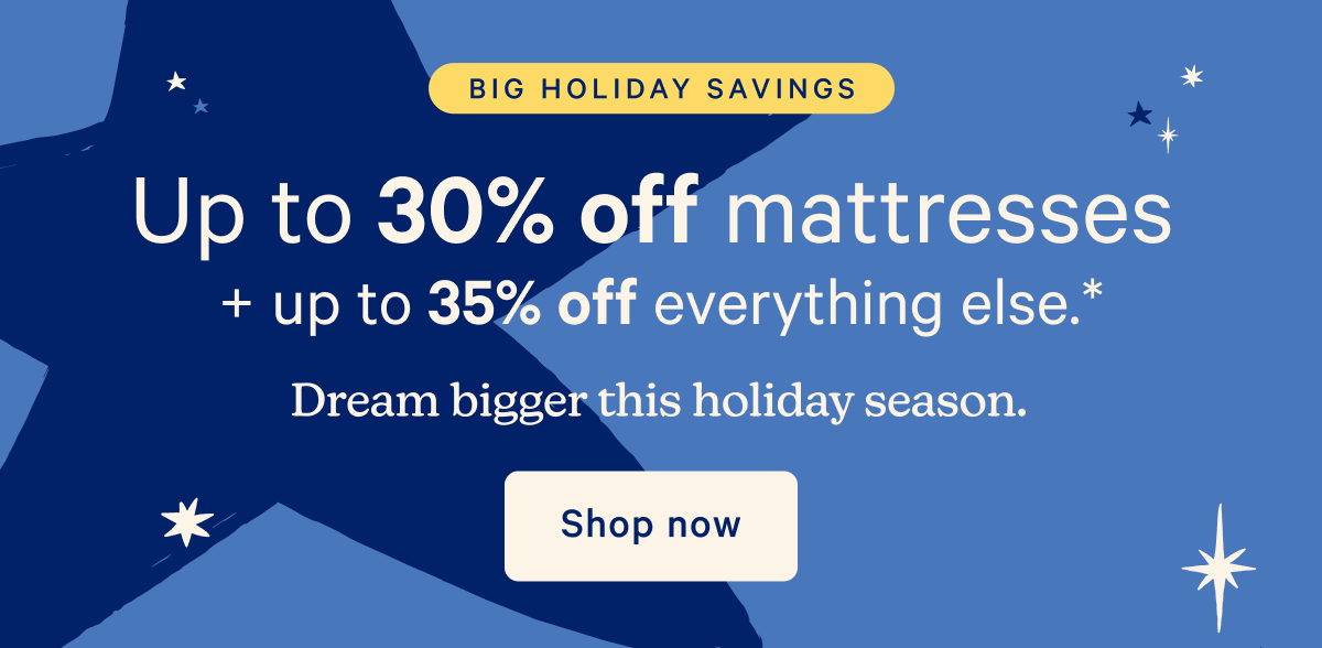 Big Holiday Savings; Up to 305 off mattresses + up to 35% off everything else.* Dream bigger this holiday season