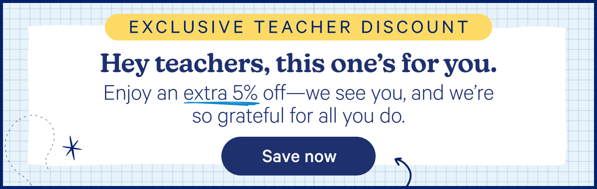 Exclusive Teacher Discount; Hey teachers, this one's for you. Enjoy an extra 5% off—we see you, and we're so grateful for all you do.