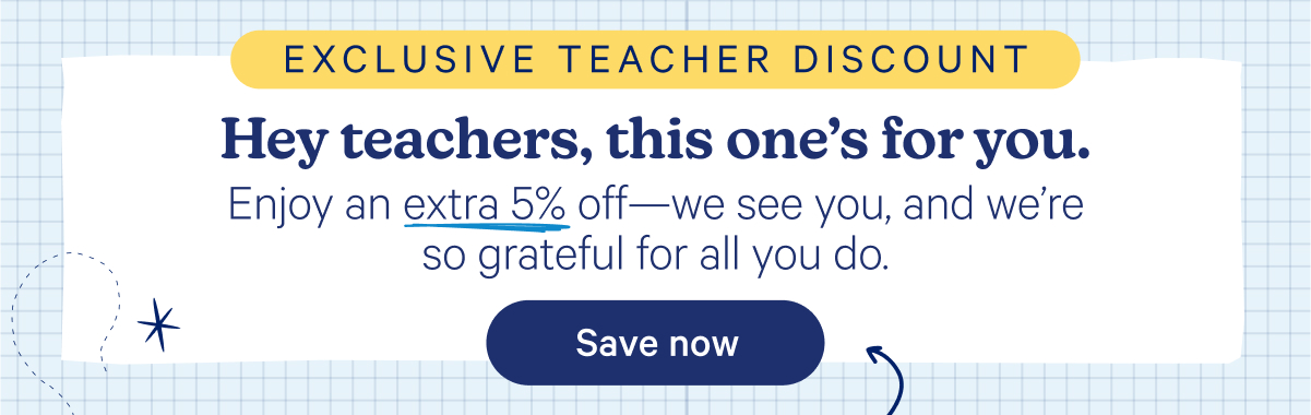 Exclusive Teacher Discount; Hey teachers, this one's for you. Enjoy an extra 5% off—we see you, and we're so grateful for all you do.