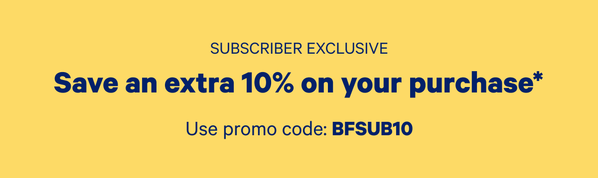 Subscriber Exclusive; Save an extra 10% on your purchase* Use promo code: BFSUB10