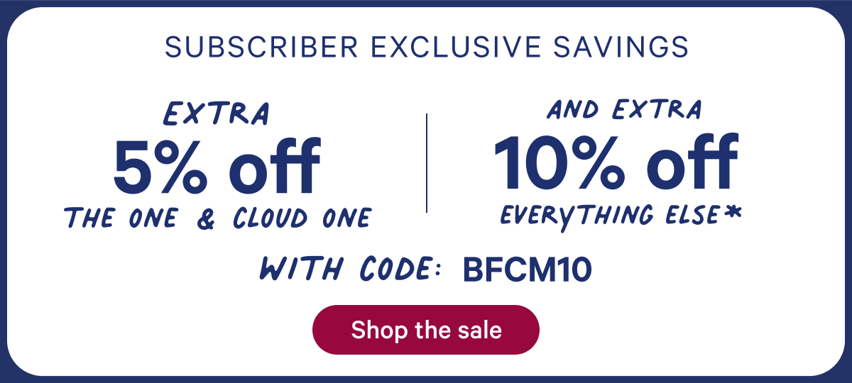 Subscriber Exclusive; Extra 5% off the one & cloud one + extra 10% off everything else* with code: bfcm10