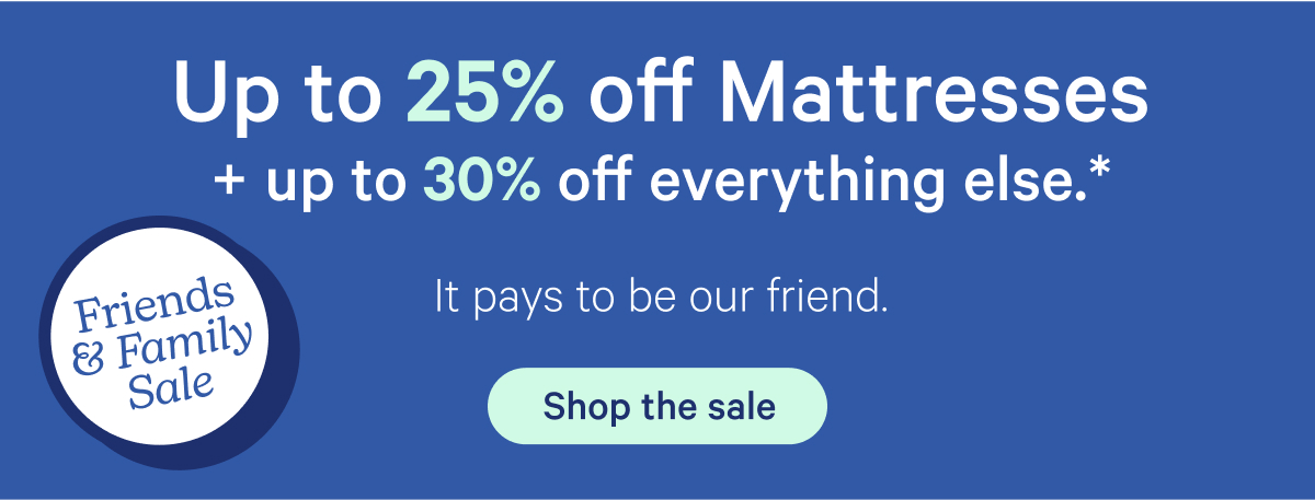 Up to 25% off Mattresses + up to 30% off everything else.* It pays to be our friend.