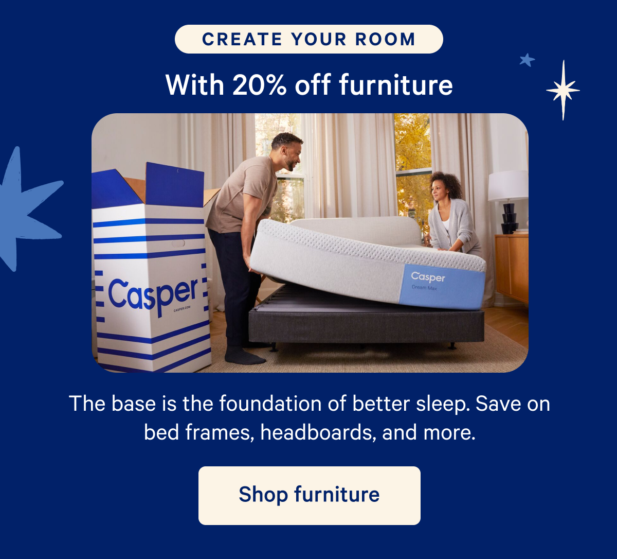 Create your room with 20% off furniture; The base is the foundation of better sleep. Save on bed frames, headboards, and more.
