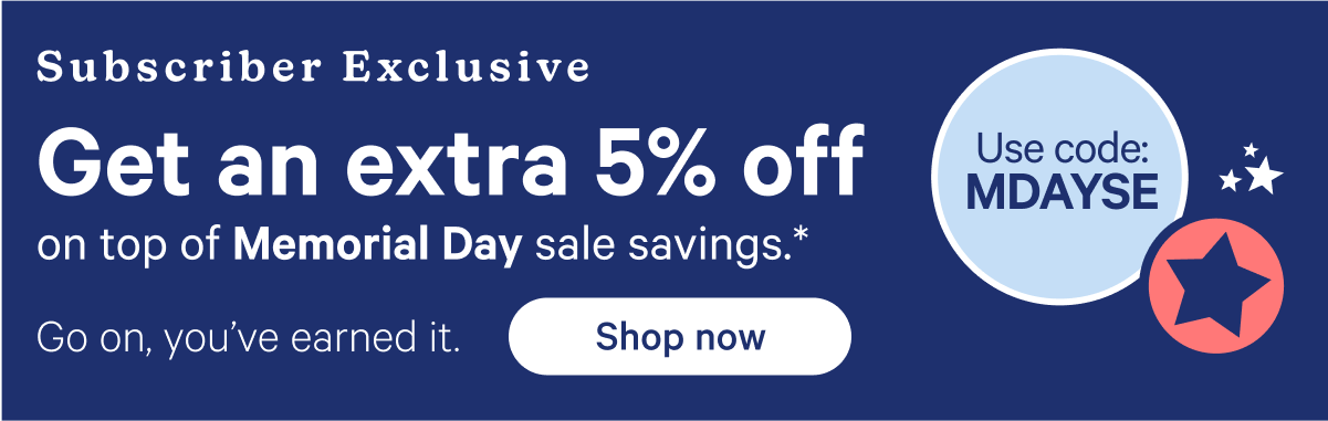 Subscriber Exclusive; Get an extra 5% off on top of Memorial Day sale savings.* Go on, you've earned it. Use code: MDAYSE