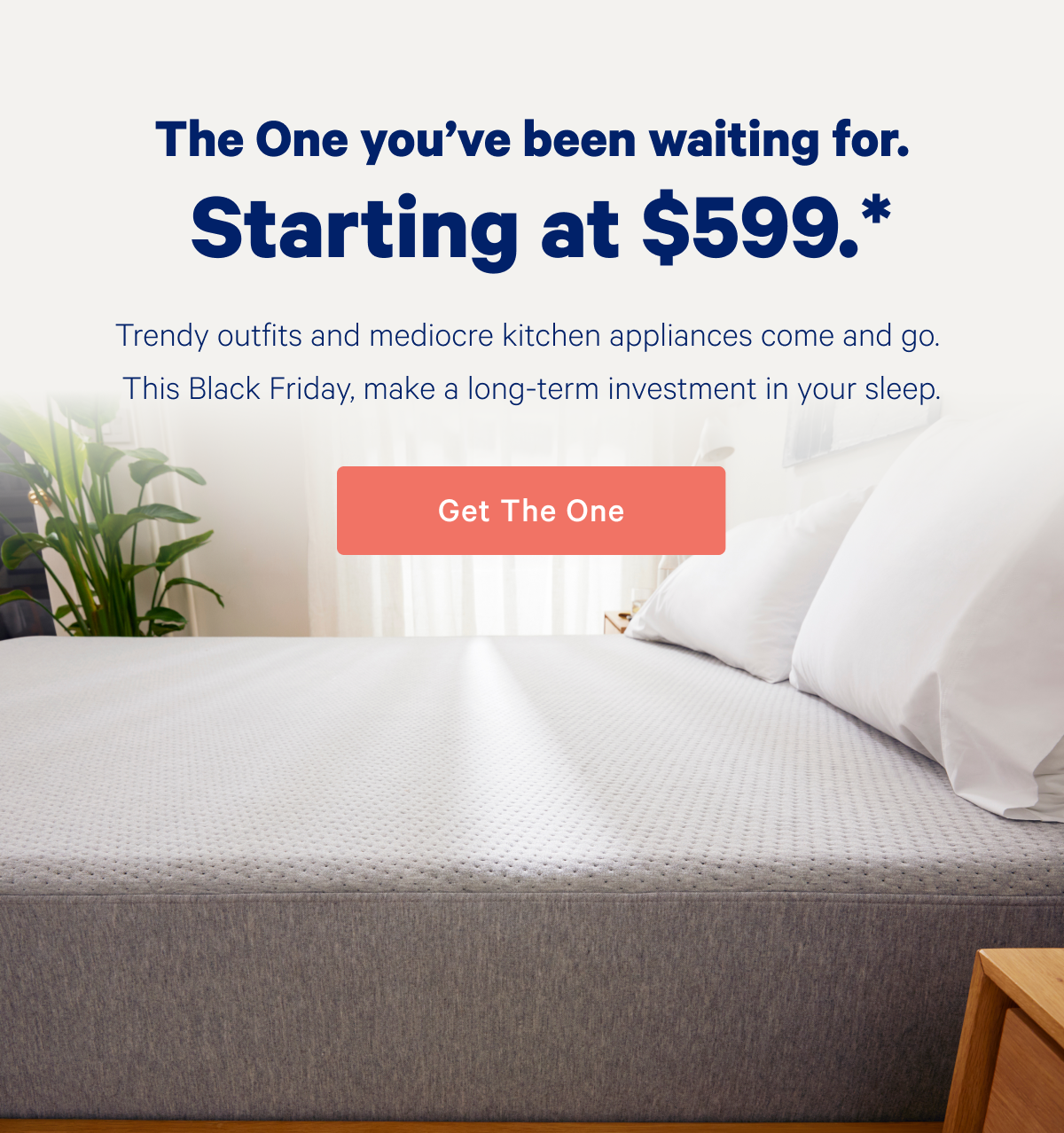 The One you've been waiting for. Starting at $599*; Trendy outfits and mediocre kitchen appliances come and go. This Black Friday, make a long-term investment in your sleep.