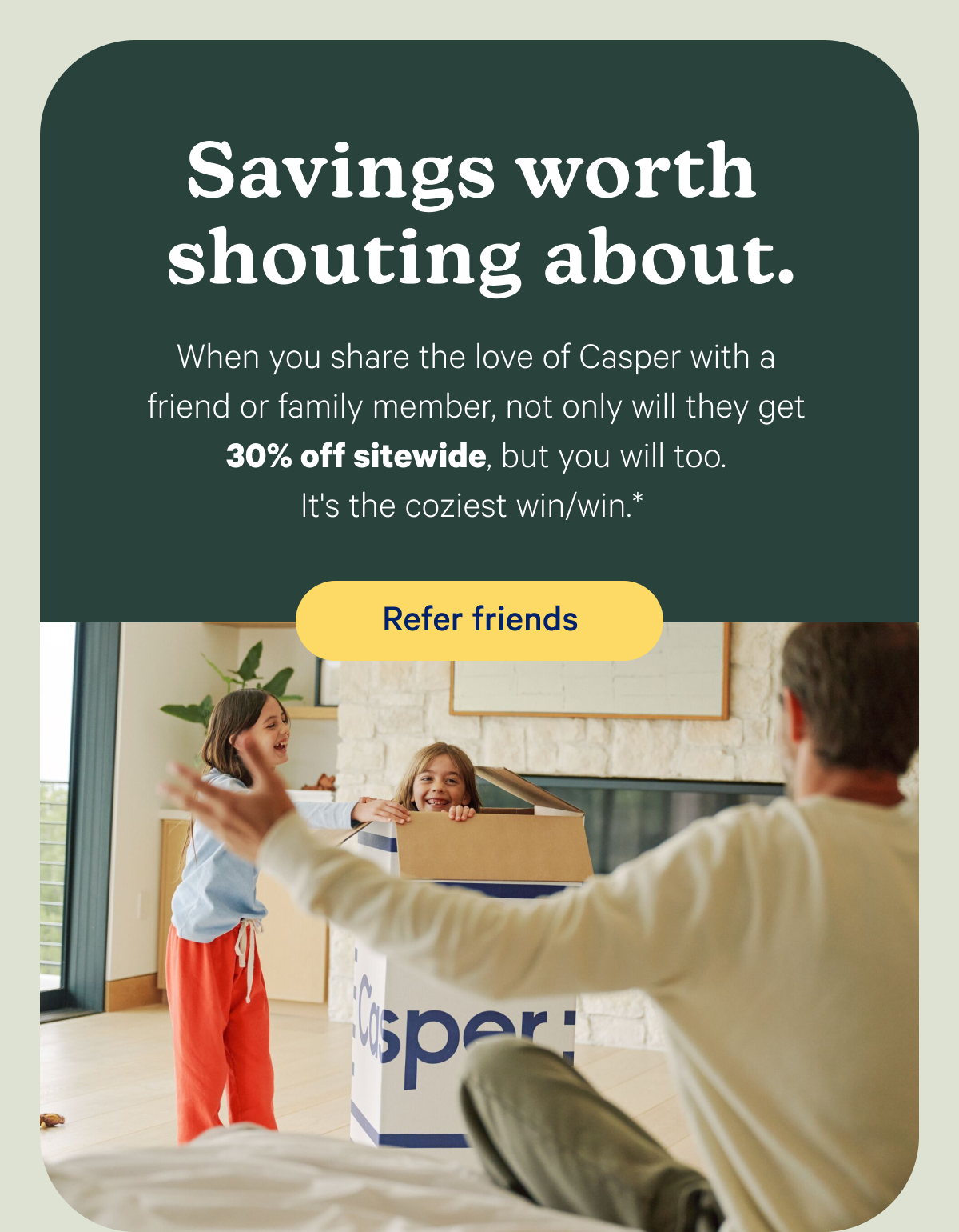 Savings worth shouting about. When you share the love of Casper with a friend or family member, not only will they get 30% off sitewide, but you will too.* It's the coziest win/win.