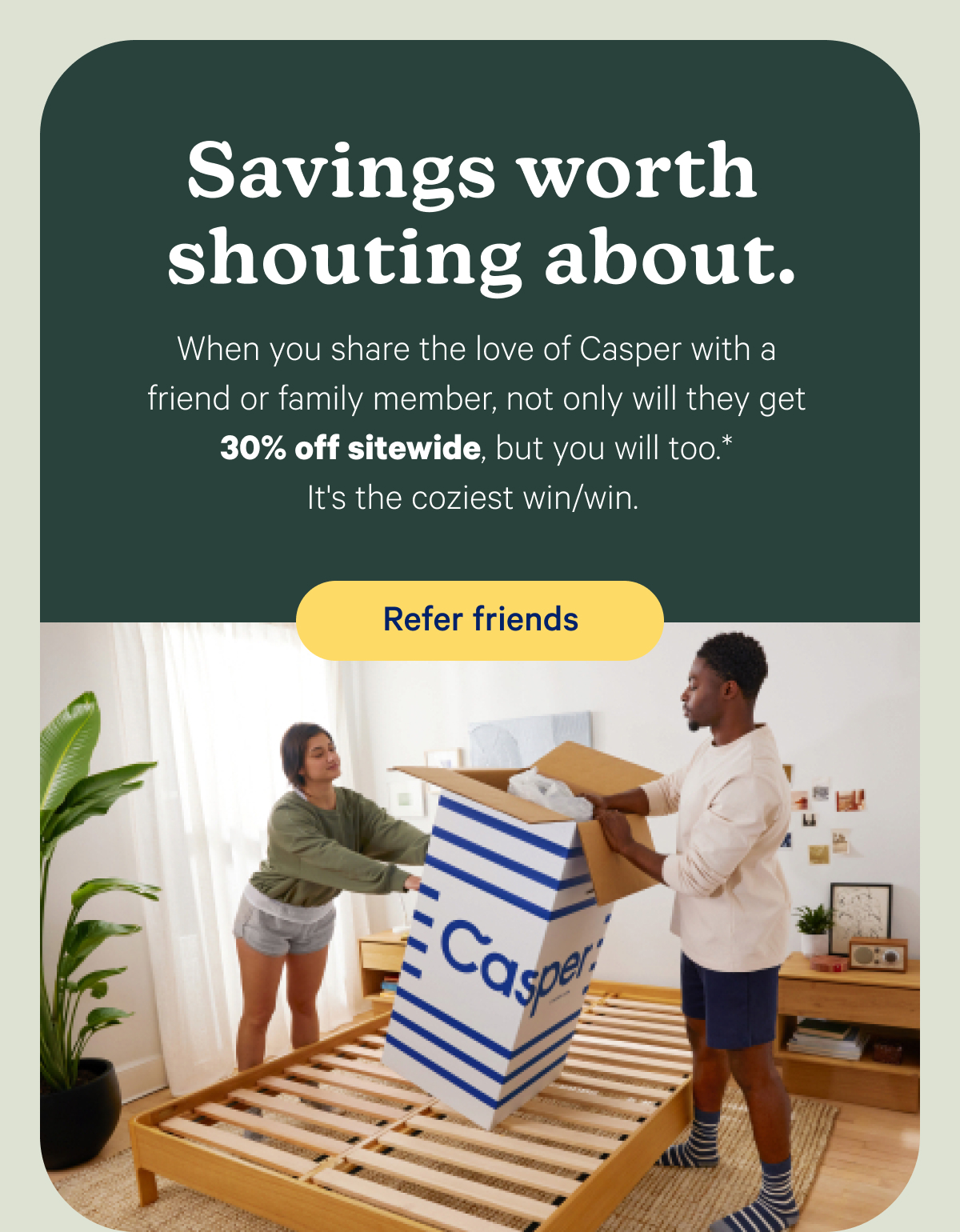 Savings worth shouting about. When you share the love of Casper with a friend or family member, not only will they get 30% off sitewide, but you will too.* It's the coziest win/win.