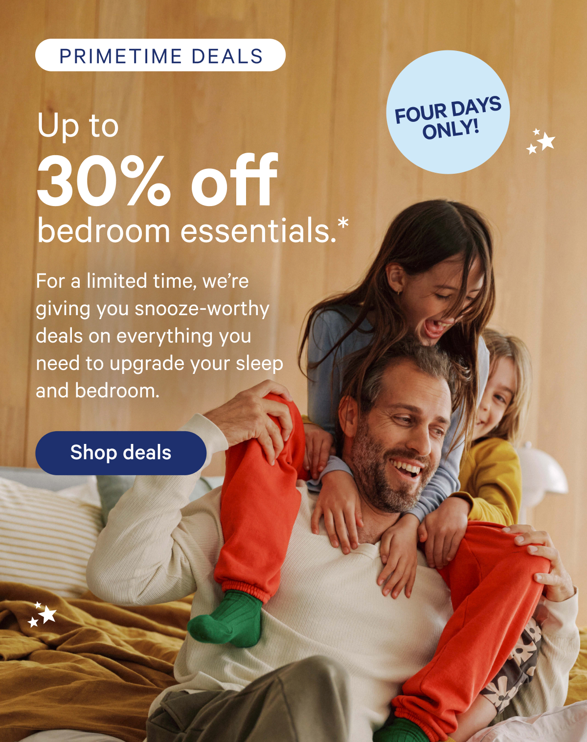 Primetime Deals; up to 30% off bedroom essentials.* For a limited time, we're giving you snooze-worthy deals on everything you need to upgrade your sleep and bedroom. Four Days Only!