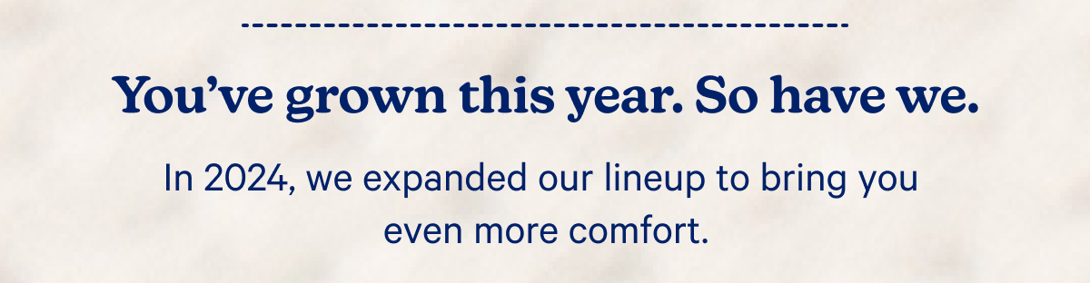 You've grown this year. So have we. In 2024, we expanded our lineup to bring you even more comfort.