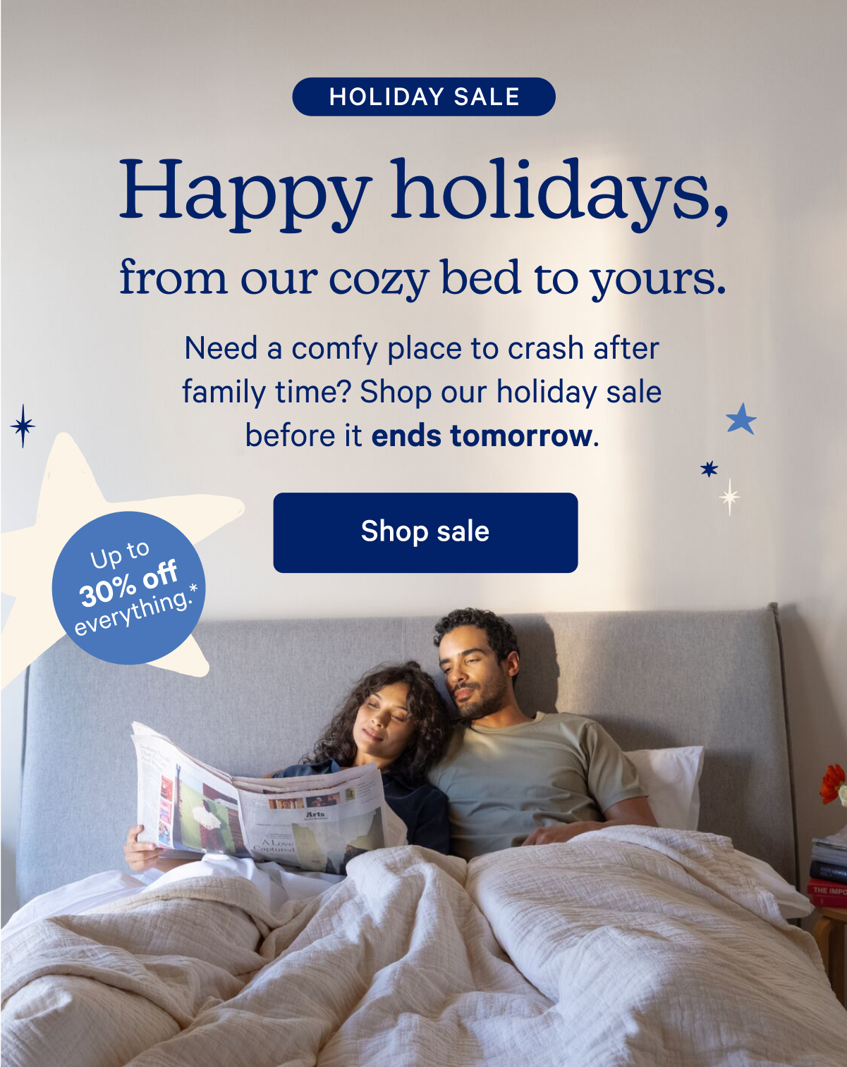 Holiday Sale; Happy holidays, from our cozy bed to yours. Need a comfy place to crash after family time? Shop our holiday sale before it ends tomorrow.; Up to 30% off everything.*