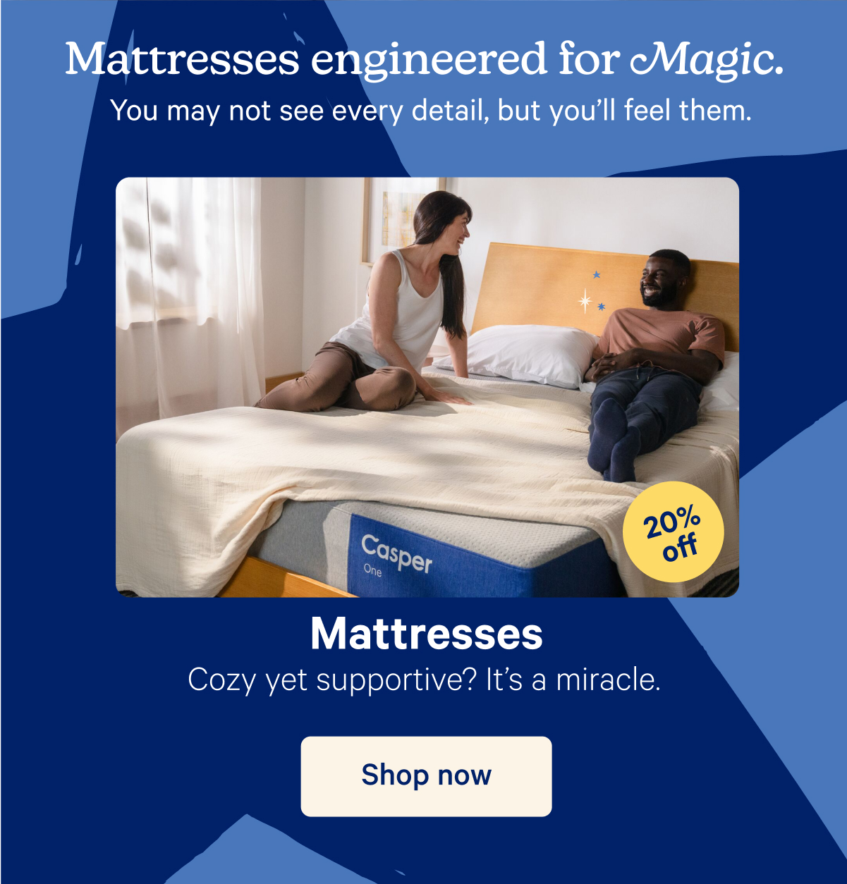 Mattresses engineered for Magic. You may not see every detail, but you'll feel them. Mattresses; Cozy yet supportive? It's a miracle. 