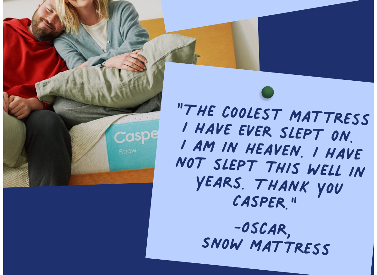 The coolest mattress i have ever slept on. I am in heaven. I have not slept this well in years. Thank you Casper.