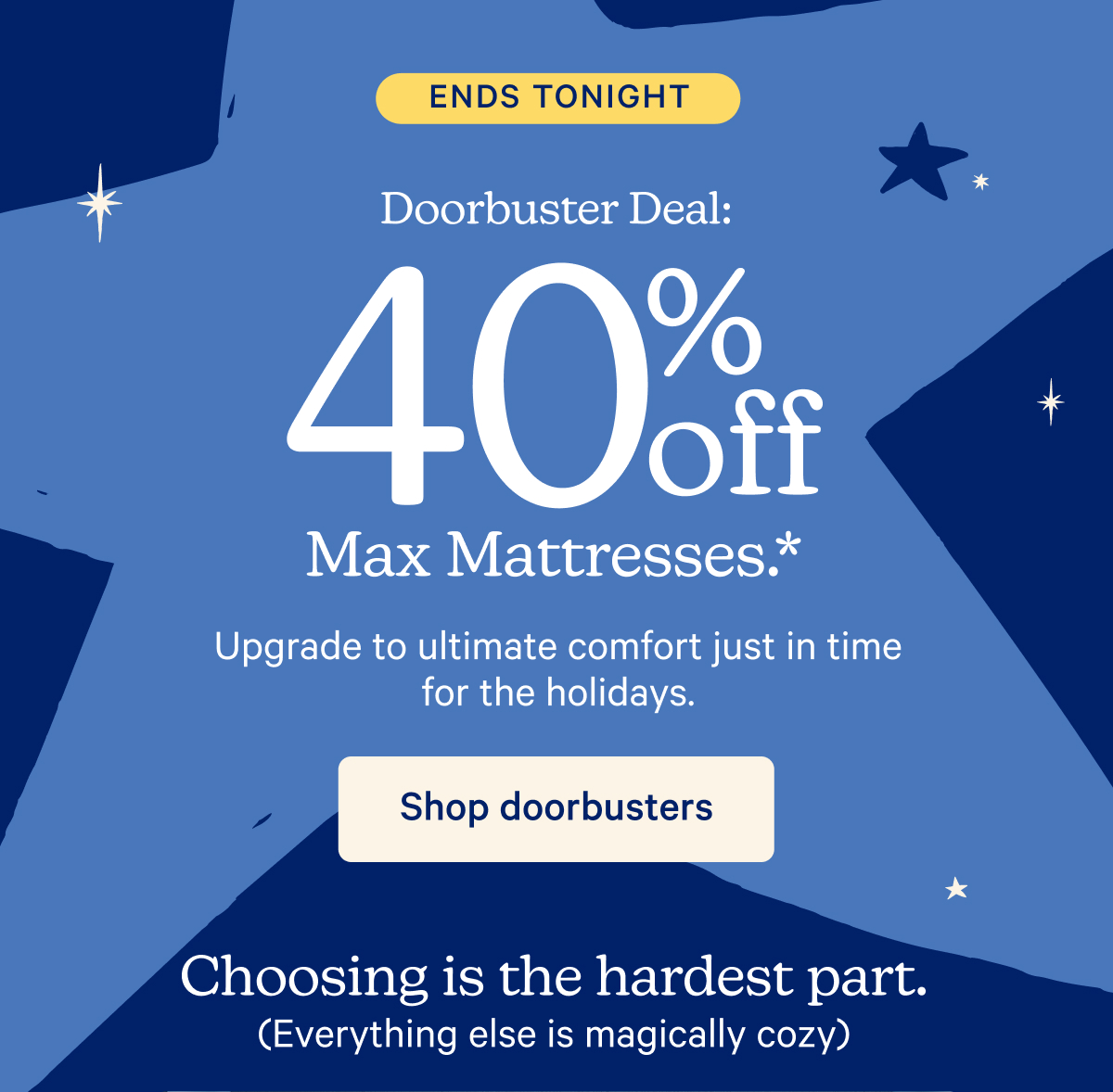 Ends Tonight; Doorbuster Deal: 40% off Max Mattress.* Upgrade to ultimate comfort just in time for the holidays. Choosing is the hardest part (Everything else is magically cozy)