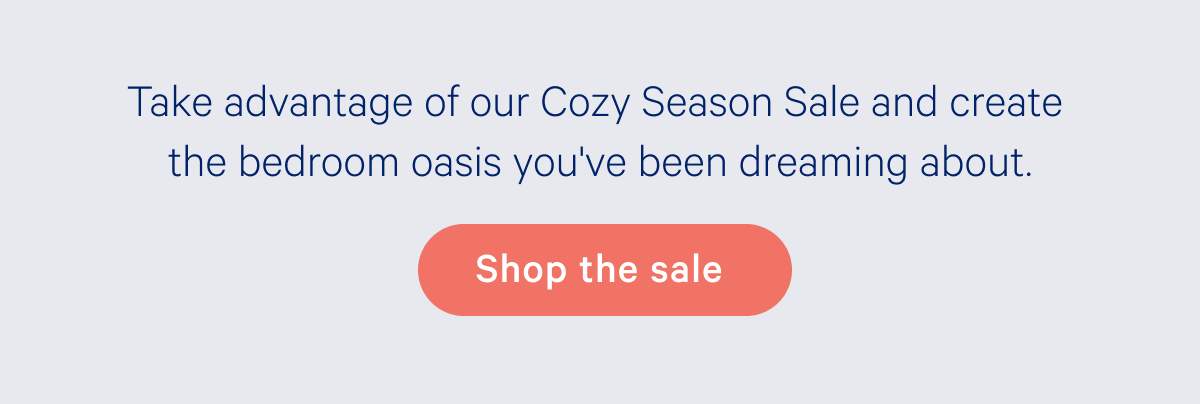 Take advantage of our Cozy Season Sale and create the bedroom oasis you've been dreaming about.