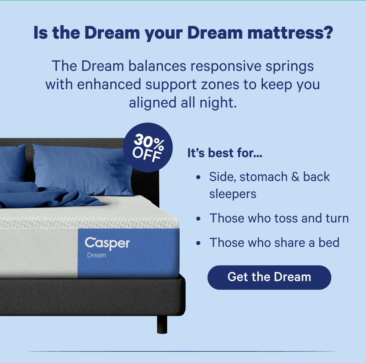 Is the Dream your Dream mattress? The Dream balances responsive springs with enhanced support zones to keep you aligned all night.