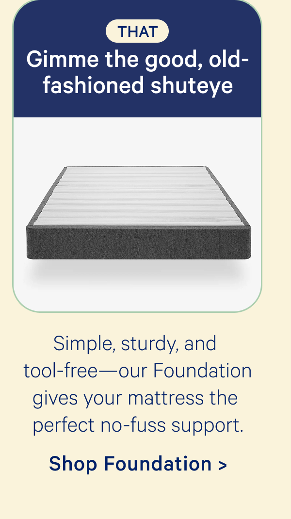 That: Gimme the good, old-fashioned shuteye; Simple, sturdy, and tool-free—our Foundation gives your mattress the perfect no-fuss support.
