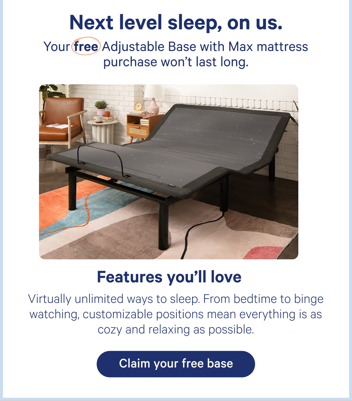 Next level sleep, on us. Your free Adjustable Base with Max mattress purchase won't last long. Features you'll love: Virtually unlimited ways to sleep. From bedtime to binge watching, customizable positions mean everything is as cozy and relaxing as possible.